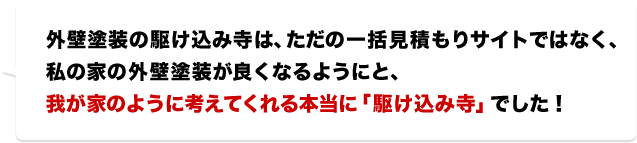 外壁塗装の駆け込み寺は、ただの一括見積もりサイトではなく、私の家の外壁塗装が良くなるようにと、我が家のように考えてくれる本当に「駆け込み寺」でした！